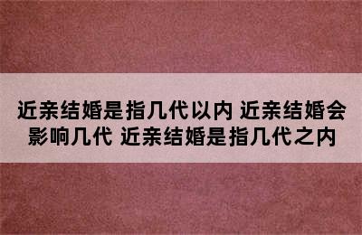 近亲结婚是指几代以内 近亲结婚会影响几代 近亲结婚是指几代之内